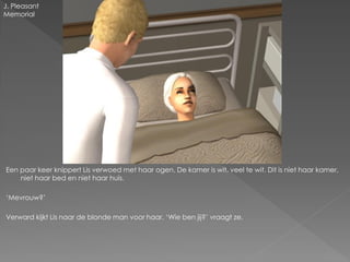 J. Pleasant
Memorial




Een paar keer knippert Lis verwoed met haar ogen. De kamer is wit, veel te wit. Dit is niet haar kamer,
    niet haar bed en niet haar huis.

‘Mevrouw?’

Verward kijkt Lis naar de blonde man voor haar. ‘Wie ben jij?’ vraagt ze.
 
