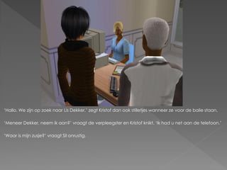 ‘Hallo. We zijn op zoek naar Lis Dekker,’ zegt Kristof dan ook stilletjes wanneer ze voor de balie staan.

‘Meneer Dekker, neem ik aan?’ vraagt de verpleegster en Kristof knikt. ‘Ik had u net aan de telefoon.’

‘Waar is mijn zusje?’ vraagt Sil onrustig.
 