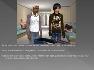 ‘Ze ligt hier op een kamer en is eerder vandaag bijgekomen,’ zegt de verpleegster.

‘Wat is er dan met haar?’ vraagt Kristof. ‘En kunnen we naar haar toe?’

‘Ik zal de arts even halen. Hij kan u beter inlichten dan ikzelf. Daarna kunt u naar haar toe, lijkt me,’
      zegt de verpleegster en ze staat op.
 