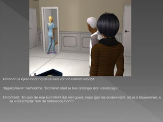 Kristof en Sil kijken haar na als ze een van de kamers inloopt.

‘Bijgekomen?’ herhaalt Sil. ‘Dat klinkt alsof ze hier al langer dan vandaag is.’

Kristof knikt. ‘En aan de ene kant klinkt dat niet goed, maar aan de andere kant, als ze is bijgekomen, is
      ze waarschijnlijk aan de beterende hand.’
 