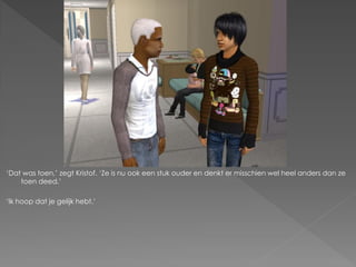 ‘Dat was toen,’ zegt Kristof. ‘Ze is nu ook een stuk ouder en denkt er misschien wel heel anders dan ze
    toen deed.’

‘Ik hoop dat je gelijk hebt.’
 