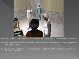 Dan komt de dokter de kamer uit en hij stapt meteen op de mannen af. ‘Meneer Dekker?’ vraagt hij.

Kristof knikt en schudt de hand van de dokter. ‘Kristof Dekker ja, de vader van Lis. En dit is mijn zoon Sil,
      haar tweelingbroer.’

De dokter schudt ook de hand van Sil. ‘Aangenaam,’ zegt hij. ‘Ik ben Dinand Smid, de behandelend
    arts van uw dochter.’
 