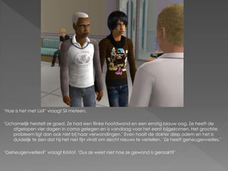 ‘Hoe is het met Lis?’ vraagt Sil meteen.

‘Lichamelijk herstelt ze goed. Ze had een flinke hoofdwond en een ernstig blauw oog. Ze heeft de
     afgelopen vier dagen in coma gelegen en is vandaag voor het eerst bijgekomen. Het grootste
     probleem ligt dan ook niet bij haar verwondingen.’ Even haalt de dokter diep adem en het is
     duidelijk te zien dat hij het niet fijn vindt om slecht nieuws te vertellen. ‘Ze heeft geheugenverlies.’

‘Geheugenverlies?’ vraagt Kristof. ‘Dus ze weet niet hoe ze gewond is geraakt?’
 