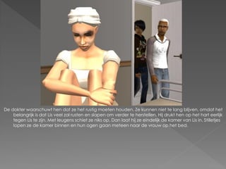De dokter waarschuwt hen dat ze het rustig moeten houden. Ze kunnen niet te lang blijven, omdat het
    belangrijk is dat Lis veel zal rusten en slapen om verder te herstellen. Hij drukt hen op het hart eerlijk
    tegen Lis te zijn. Met leugens schiet ze niks op. Dan laat hij ze eindelijk de kamer van Lis in. Stilletjes
    lopen ze de kamer binnen en hun ogen gaan meteen naar de vrouw op het bed.
 