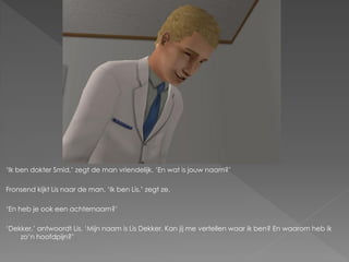‘Ik ben dokter Smid,’ zegt de man vriendelijk. ‘En wat is jouw naam?’

Fronsend kijkt Lis naar de man. ‘Ik ben Lis,’ zegt ze.

‘En heb je ook een achternaam?’

‘Dekker,’ antwoordt Lis. ‘Mijn naam is Lis Dekker. Kan jij me vertellen waar ik ben? En waarom heb ik
    zo’n hoofdpijn?’
 