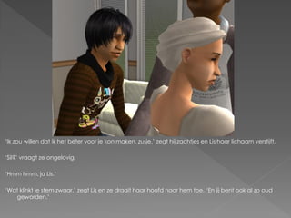 ‘Ik zou willen dat ik het beter voor je kon maken, zusje,’ zegt hij zachtjes en Lis haar lichaam verstijft.

‘Sil?’ vraagt ze ongelovig.

‘Hmm hmm, ja Lis.’

‘Wat klinkt je stem zwaar,’ zegt Lis en ze draait haar hoofd naar hem toe. ‘En jij bent ook al zo oud
    geworden.’
 