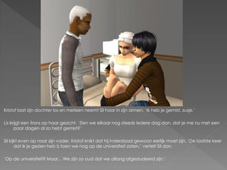 Kristof laat zijn dochter los en meteen neemt Sil haar in zijn armen. ‘Ik heb je gemist, zusje.’

Lis krijgt een frons op haar gezicht. ‘Zien we elkaar nog steeds iedere dag dan, dat je me nu met een
      paar dagen al zo hebt gemist?’

Sil kijkt even op naar zijn vader. Kristof knikt dat hij inderdaad gewoon eerlijk moet zijn. ‘De laatste keer
       dat ik je gezien heb is toen we nog op de universiteit zaten,’ vertelt Sil dan.

‘Op de universiteit? Maar... We zijn zo oud dat we allang afgestudeerd zijn.’
 