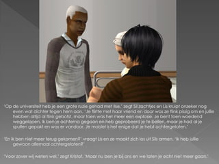 ‘Op de universiteit heb je een grote ruzie gehad met Ilse,’ zegt Sil zachtjes en Lis kruipt onzeker nog
    even wat dichter tegen hem aan. ‘Je flirtte met haar vriend en daar was ze flink pissig om en jullie
    hebben altijd al flink gebotst, maar toen was het meer een explosie. Je bent toen woedend
    weggelopen. Ik ben je achterna gegaan en heb geprobeerd je te bellen, maar je had al je
    spullen gepakt en was er vandoor. Je mobiel is het enige dat je hebt achtergelaten.’

‘En ik ben niet meer terug gekomen?’ vraagt Lis en ze maakt zich los uit Sils armen. ‘Ik heb jullie
     gewoon allemaal achtergelaten?’

‘Voor zover wij weten wel,’ zegt Kristof. ‘Maar nu ben je bij ons en we laten je echt niet meer gaan.’
 