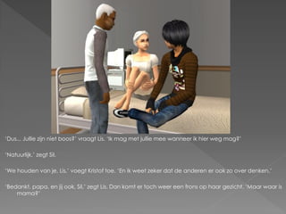 ‘Dus... Jullie zijn niet boos?’ vraagt Lis. ‘Ik mag met jullie mee wanneer ik hier weg mag?’

‘Natuurlijk,’ zegt Sil.

‘We houden van je, Lis,’ voegt Kristof toe. ‘En ik weet zeker dat de anderen er ook zo over denken.’

‘Bedankt, papa, en jij ook, Sil,’ zegt Lis. Dan komt er toch weer een frons op haar gezicht. ‘Maar waar is
    mama?’
 