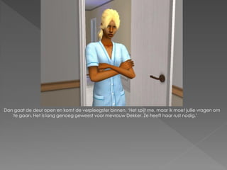 Dan gaat de deur open en komt de verpleegster binnen. ‘Het spijt me, maar ik moet jullie vragen om
   te gaan. Het is lang genoeg geweest voor mevrouw Dekker. Ze heeft haar rust nodig.’
 