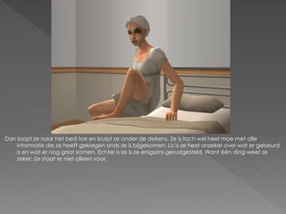 Dan loopt ze naar het bed toe en kruipt ze onder de dekens. Ze is toch wel heel moe met alle
   informatie die ze heeft gekregen sinds ze is bijgekomen. Lis is ze heel onzeker over wat er gebeurd
   is en wat er nog gaat komen. Echter is ze is ze enigszins gerustgesteld. Want één ding weet ze
   zeker: Ze staat er niet alleen voor.
 