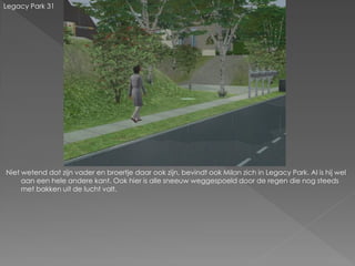 Legacy Park 31




Niet wetend dat zijn vader en broertje daar ook zijn, bevindt ook Milan zich in Legacy Park. Al is hij wel
     aan een hele andere kant. Ook hier is alle sneeuw weggespoeld door de regen die nog steeds
     met bakken uit de lucht valt.
 