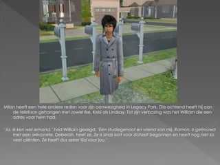 Milan heeft een hele andere reden voor zijn aanwezigheid in Legacy Park. Die ochtend heeft hij aan
    de telefoon gehangen met zowel Ilse, Kelsi als Lindsay. Tot zijn verbazing was het William die een
    adres voor hem had.

‘Ja, ik ken wel iemand,’ had William gezegd. ‘Een studiegenoot en vriend van mij, Ramon, is getrouwd
     met een advocate. Deborah, heet ze. Ze is sinds kort voor zichzelf begonnen en heeft nog niet zo
     veel cliënten. Ze heeft dus zeker tijd voor jou.’
 