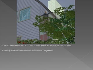 Daar staat een oudere man op een balkon. ‘Kan ik je helpen?’ vraagt de man.

‘Ik ben op zoek naar het huis van Deborah Bos,’ zegt Milan.
 