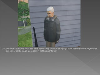 ‘Ah, Deborah, dat is me toch een lieve meid,’ zegt de man en hij wijst naar het huis schuin tegenover
     dat van waar hij staat. ‘Ze woont in het huis achter je.’
 