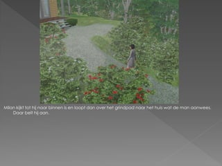 Milan kijkt tot hij naar binnen is en loopt dan over het grindpad naar het huis wat de man aanwees.
    Daar belt hij aan.
 