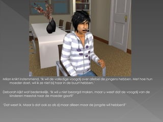 Milan knikt instemmend. ‘Ik wil de volledige voogdij over allebei de jongens hebben. Met hoe hun
    moeder doet, wil ik ze niet bij haar in de buurt hebben.’

Deborah kijkt wat bedenkelijk. ‘Ik wil u niet bezorgd maken, maar u weet dat de voogdij van de
   kinderen meestal naar de moeder gaat?’

‘Dat weet ik. Maar is dat ook zo als zij maar alleen maar de jongste wil hebben?’
 