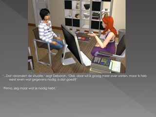 ‘...Dat verandert de situatie,’ zegt Deborah. ‘Oké, daar wil ik graag meer over weten, maar ik heb
     eerst even wat gegevens nodig. Is dat goed?’

‘Prima, zeg maar wat je nodig hebt.’
 