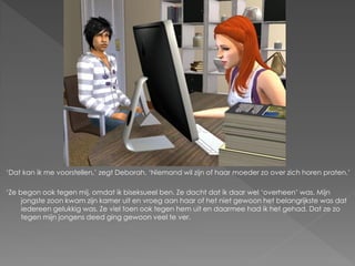 ‘Dat kan ik me voorstellen,’ zegt Deborah. ‘Niemand wil zijn of haar moeder zo over zich horen praten.’

‘Ze begon ook tegen mij, omdat ik biseksueel ben. Ze dacht dat ik daar wel ‘overheen’ was. Mijn
     jongste zoon kwam zijn kamer uit en vroeg aan haar of het niet gewoon het belangrijkste was dat
     iedereen gelukkig was. Ze viel toen ook tegen hem uit en daarmee had ik het gehad. Dat ze zo
     tegen mijn jongens deed ging gewoon veel te ver.
 