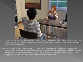 Ik heb Roxy weggestuurd. Ik wilde haar niet meer om de jongens heen. Blijkbaar wil zij Romeo ook niet
     meer om zich heen. Quinten daarentegen wel. Ik wil niet dat ze ook nog maar enige inspraak
     heeft in zijn opvoeding.’

‘Hmm, met alles wat u nu verteld heeft, is uw kans op de voogdij zeker vergroot. De voogdij over
   Romeo moet helemaal geen probleem zijn. Dat ze maar één van de jongens wil, spreekt ook flink
   tegen Mevrouw Meulendijk-Dekker. En natuurlijk is Quinten oud genoeg om zelf ook te mogen
   zeggen wat hij wil en daar zal een rechter ook zeker naar luisteren.’
 