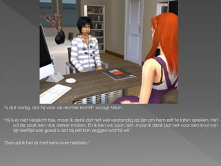 ‘Is dat nodig, dat hij voor de rechter komt?’ vraagt Milan.

‘Hij is er niet verplicht toe, maar ik denk dat het wel verstandig zal zijn om hem zelf te laten spreken. Het
       zal de zaak een stuk sterker maken. En ik ken uw zoon niet, maar ik denk dat het voor een knul van
       zijn leeftijd ook goed is dat hij zelf kan zeggen wat hij wil.’

‘Dan zal ik het er met hem over hebben.’
 