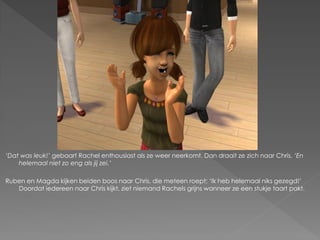 ‘Dat was leuk!’ gebaart Rachel enthousiast als ze weer neerkomt. Dan draait ze zich naar Chris. ‘En
    helemaal niet zo eng als jij zei.’

Ruben en Magda kijken beiden boos naar Chris, die meteen roept; ‘Ik heb helemaal niks gezegd!’
   Doordat iedereen naar Chris kijkt, ziet niemand Rachels grijns wanneer ze een stukje taart pakt.
 