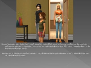 Nadat iedereen een stukje taart heeft gegeten (waar Chris bleef ontkennen en Rachel de onschuld
   zelve was), nemen haar ouders haar mee naar de oude kamer van Britt, die is veranderd en nu de
   kamer van Rachel zal zijn.

‘We hopen dat je het mooi vindt, lieverd,’ zegt Ruben voor Magda de deur open doet en Rachel voor
    ze uit de kamer in loopt.
 