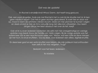 Dat was de update!

            En Rachel is eindelijk kind! Whoo! Damn, dat heeft lang geduurd.

Oké, een paar dingetjes. Zoals ook met Rachel is het nu ook bij de situatie met Lis; Ik ben
 geen medisch expert. Ook heb ik geen rechten gestudeerd. Ik zoek hier en daar wat
op, maar ik neem de artistieke vrijheid vrij ruim. Deels om mijn plannen te kunnen volgen
   en deels omdat je met de Sims natuurlijk lang niet alles kan uitbeelden. Dus neem
                dingen die je hier leest absoluut niet over als feit, keej?

   Ook wil ik nu even iedereen bedanken die zelfs met mijn onregelmatige en weinige
  updates nog steeds trouw de Familie van Velds volgen. Bij de vorige update was het
iedere keer dat er een reactie kwam weer van; ‘Wauw, wat een toffe en lieve mensen
 zijn het toch. Ik wil ze knuffelen.’ Dus bij deze, voor iedereen een dikke, digitale knuffel.

 En deze keer gaat er een extra knuffel naar Mirjam, die mijn jubileum had onthouden
                        toen zelfs ik het was vergeten. *hugs*

                            Bedankt voor het lezen, iedereen!

                                         Xx Marieke
 