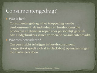 Wat is het? Consumentengedrag is het koopgedrag van de eindconsument: de individuen en huishoudens die producten en dienstenkopenvoorpersoonlijkgebruik. Alleeindgebruikerssamenvormen de consumentenmarkt.Waarombestuderen?Om eeninzichttekrijgen in hoe de consumentreageert(watspeeltzichaf in black-box) op inspanningen die marketeersdoen.Consumentengedrag?Principes van Marketing - F. Kotler