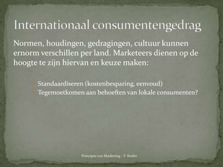 Normen, houdingen, gedragingen, cultuurkunnenernormverschillen per land. Marketeersdienen op de hoogtetezijnhiervanen keuzemaken:Standaardiseren (kostenbesparing, eenvoud)Tegemoetkomenaanbehoeften van lokaleconsumenten?InternationaalconsumentengedragPrincipes van Marketing - F. Kotler