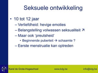 Seksuele ontwikkeling10 tot 12 jaarVerliefdheid: hevige emotiesBelangstelling volwassen seksualiteit Maar ook ‘preutsheid’Beginnende puberteit  schaamte ?Eerste menstruatie kan optreden