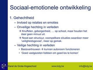 Sociaal-emotionele ontwikkeling1. GehechtheidInvloed op relaties en emotiesOnveilige hechting in verleden Knuffelen, geborgenheid, … op schoot, maar houden het daar geen minuut uit. Nood aan structuur, voorspelbare situaties waardoor meer ‘veiligheidsgevoel’, meer op gemak.Veilige hechting in verledenBasisvertrouwen  kunnen autonoom functioneren‘Goed vastgezeten hebben om goed los te komen’
