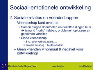 Sociaal-emotionele ontwikkeling2. Sociale relaties en vriendschappenVriendschap kent evolutieSamen dingen doen/delen en dezelfde dingen leuk  iemand ‘nodig’ hebben, problemen oplossen en geheimen vertellenEinde vriendschapBvb. door verhuis, ruzie, …= pijnlijke ervaring ~ liefdesverdrietGeen vrienden ≠ normaal & negatief voor ontwikkeling!
