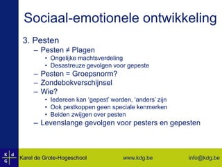 Sociaal-emotionele ontwikkeling3. PestenPesten ≠ PlagenOngelijke machtsverdelingDesastreuze gevolgen voor gepestePesten = Groepsnorm?ZondebokverschijnselWie? Iedereen kan ‘gepest’ worden, ‘anders’ zijnOok pestkoppen geen speciale kenmerkenBeiden zwijgen over pestenLevenslange gevolgen voor pesters en gepesten