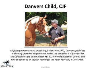Danvers Child, CJF




A lifelong horseman and practicing farrier since 1972, Danvers specializes
 in shoeing sport and pe...