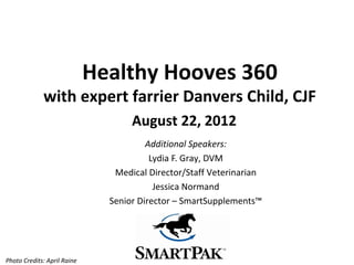 Healthy Hooves 360
             with expert farrier Danvers Child, CJF
                                    August 22, 2012
                                        Additional Speakers:
                                         Lydia F. Gray, DVM
                                Medical Director/Staff Veterinarian
                                          Jessica Normand
                               Senior Director – SmartSupplements™




Photo Credits: April Raine
 