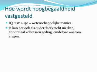 Hoe wordt hoogbegaafdheid
vastgesteld
 IQ test: > 130 = wetenschappelijke manier
 Je kan het ook als ouder/leerkracht merken:
 abnormaal volwassen gedrag, eindeloze waarom
 vragen.
 