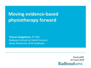 Moving evidence-based
physiotherapy forward
Thomas Hoogeboom, PT, PhD
Radboud Institute for Health Sciences
Senior Researcher at IQ healthcare
ErasmusMC
22 maart 2019
 