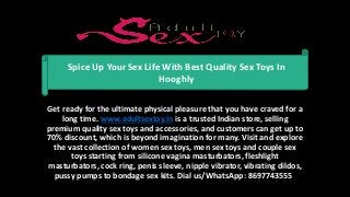 Get ready for the ultimate physical pleasure that you have craved for a
long time. www.adultsextoy.in is a trusted Indian store, selling
premium quality sex toys and accessories, and customers can get up to
70% discount, which is beyond imagination for many. Visit and explore
the vast collection of women sex toys, men sex toys and couple sex
toys starting from silicone vagina masturbators, fleshlight
masturbators, cock ring, penis sleeve, nipple vibrator, vibrating dildos,
pussy pumps to bondage sex kits. Dial us/WhatsApp: 8697743555
Spice Up Your Sex Life With Best Quality Sex Toys In
Hooghly
 