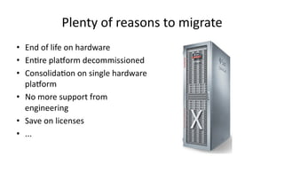 Plenty 
of 
reasons 
to 
migrate 
• End 
of 
life 
on 
hardware 
• En>re 
plaGorm 
decommissioned 
• Consolida>on 
on 
single 
hardware 
plaGorm 
• No 
more 
support 
from 
engineering 
• Save 
on 
licenses 
• ... 
 