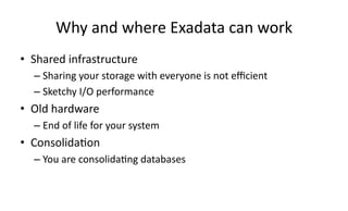 Why 
and 
where 
Exadata 
can 
work 
• Shared 
infrastructure 
– Sharing 
your 
storage 
with 
everyone 
is 
not 
efficient 
– Sketchy 
I/O 
performance 
• Old 
hardware 
– End 
of 
life 
for 
your 
system 
• Consolida>on 
– You 
are 
consolida>ng 
databases 
 