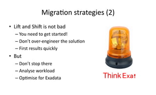 Migra>on 
strategies 
(2) 
• Li[ 
and 
Shi[ 
is 
not 
bad 
– You 
need 
to 
get 
started! 
– Don’t 
over-­‐engineer 
the 
solu>on 
– First 
results 
quickly 
• But 
– Don’t 
stop 
there 
– Analyse 
workload 
– Op>mise 
for 
Exadata 
Think Exa!! 
 