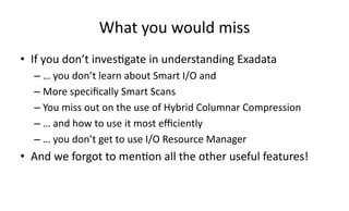 What 
you 
would 
miss 
• If 
you 
don’t 
inves>gate 
in 
understanding 
Exadata 
– … 
you 
don’t 
learn 
about 
Smart 
I/O 
and 
– More 
specifically 
Smart 
Scans 
– You 
miss 
out 
on 
the 
use 
of 
Hybrid 
Columnar 
Compression 
– … 
and 
how 
to 
use 
it 
most 
efficiently 
– … 
you 
don’t 
get 
to 
use 
I/O 
Resource 
Manager 
• And 
we 
forgot 
to 
men>on 
all 
the 
other 
useful 
features! 
 