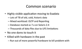 Common 
scenario 
• Highly 
visible 
applica>on 
moving 
to 
Exadata 
– Lots 
of 
TB 
of 
old, 
cold, 
historic 
data 
– Mixed 
workload: 
OLTP 
and 
Repor>ng 
– Database 
started 
as 
7.x 
on 
Solaris 
2.4 
– Thousands 
of 
data 
files 
due 
to 
UFS 
limita>ons 
• No 
one 
dares 
to 
touch 
it 
• Killed 
with 
hardware 
in 
the 
past 
– Run 
out 
of 
more 
powerful 
hardware 
to 
kill 
problem 
with 
 