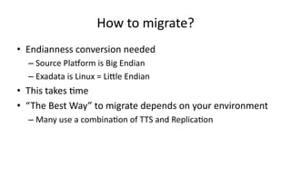 How 
to 
migrate? 
• Endianness 
conversion 
needed 
– Source 
PlaGorm 
is 
Big 
Endian 
– Exadata 
is 
Linux 
= 
LiXle 
Endian 
• This 
takes 
>me 
• “The 
Best 
Way” 
to 
migrate 
depends 
on 
your 
environment 
– Many 
use 
a 
combina>on 
of 
TTS 
and 
Replica>on 
 