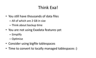 Think 
Exa! 
• You 
s>ll 
have 
thousands 
of 
data 
files 
– All 
of 
which 
are 
2 
GB 
in 
size 
– Think 
about 
backup 
>me 
• You 
are 
not 
using 
Exadata 
features 
yet 
– Simplify 
– Op>mise 
• Consider 
using 
bigfile 
tablespaces 
• Time 
to 
convert 
to 
locally 
managed 
tablespaces 
:) 
 