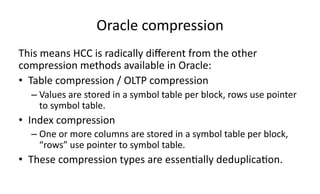 Oracle 
compression 
This 
means 
HCC 
is 
radically 
different 
from 
the 
other 
compression 
methods 
available 
in 
Oracle: 
• Table 
compression 
/ 
OLTP 
compression 
– Values 
are 
stored 
in 
a 
symbol 
table 
per 
block, 
rows 
use 
pointer 
to 
symbol 
table. 
• Index 
compression 
– One 
or 
more 
columns 
are 
stored 
in 
a 
symbol 
table 
per 
block, 
“rows” 
use 
pointer 
to 
symbol 
table. 
• These 
compression 
types 
are 
essen>ally 
deduplica>on. 
 