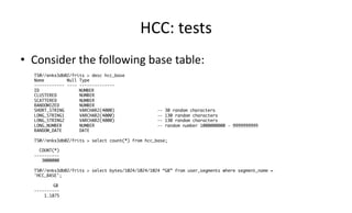 HCC: 
tests 
• Consider 
the 
following 
base 
table: 
TS@//enkx3db02/frits > desc hcc_base 
Name Null Type 
------------ ---- -------------- 
ID NUMBER 
CLUSTERED NUMBER 
SCATTERED NUMBER 
RANDOMIZED NUMBER 
SHORT_STRING VARCHAR2(4000) -- 30 random characters 
LONG_STRING1 VARCHAR2(4000) -- 130 random characters 
LONG_STRING2 VARCHAR2(4000) -- 130 random characters 
LONG_NUMBER NUMBER -- random number 1000000000 - 9999999999 
RANDOM_DATE DATE 
TS@//enkx3db02/frits > select count(*) from hcc_base; 
COUNT(*) 
---------- 
3000000 
TS@//enkx3db02/frits > select bytes/1024/1024/1024 “GB” from user_segments where segment_name = 
'HCC_BASE'; 
GB 
---------- 
1.1875 
 
