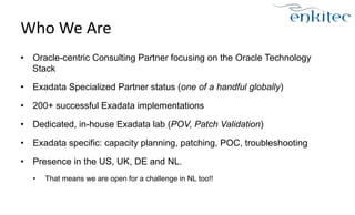 Who 
We 
Are 
• Oracle-centric Consulting Partner focusing on the Oracle Technology 
Stack 
• Exadata Specialized Partner status (one of a handful globally) 
• 200+ successful Exadata implementations 
• Dedicated, in-house Exadata lab (POV, Patch Validation) 
• Exadata specific: capacity planning, patching, POC, troubleshooting 
• Presence in the US, UK, DE and NL. 
• That means we are open for a challenge in NL too!! 
 