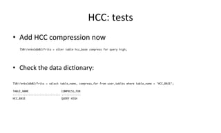 HCC: 
tests 
• Add 
HCC 
compression 
now 
TS@//enkx3db02/frits > alter table hcc_base compress for query high; 
• Check 
the 
data 
dic>onary: 
TS@//enkx3db02/frits > select table_name, compress_for from user_tables where table_name = 'HCC_BASE'; 
TABLE_NAME COMPRESS_FOR 
------------------------------ ------------ 
HCC_BASE QUERY HIGH 
 